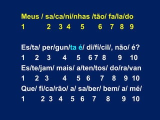 Meus / sa/ca/ni/nhas /tão/ fa/la/do 1  2  3  4  5  6  7  8  9 Es/ta/ per/gun/ ta é / di/fí/cil/, não/ é? 1  2  3  4  5  6 7  8  9  10 Es/te/jam/ mais/ a/ten/tos/ do/ra/van 1  2  3  4  5  6  7  8  9  10 Que/ fi/ca/rão/ a/ sa/ber/ bem/ a/ mé/ 1  2  3  4  5  6  7  8  9  10 