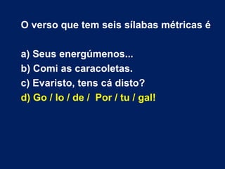 O verso que tem seis sílabas métricas é a) Seus energúmenos... b) Comi as caracoletas. c) Evaristo, tens cá disto? d) Go / lo / de /  Por / tu / gal! 