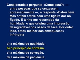 Considerada a pergunta «Como está?» — entre pessoas que se cruzassem apressadamente —, a resposta «Estou bem. Mas ontem estive com uma ligeira dor no fígado. E tenho-me ressentido da humidade, o que origina uma impressão desagradável nos ossos da face. Por outro lado, estou melhor das enxaquecas» infringiria a) a máxima de qualidade. b) o princípio de cortesia. c) a máxima de correção.  d) a máxima de paciência. 