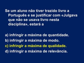 Se um aluno não tiver trazido livro a Português e se justificar com «Julgava que não se usava livro nesta disciplina», estará a a) infringir a máxima de quantidade. b) infringir a máxima de modo. c) infringir a máxima de qualidade. d) infringir a máxima de relevância. 