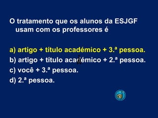 O tratamento que os alunos da ESJGF usam com os professores é a) artigo + título académico + 3.ª pessoa. b) artigo + título académico + 2.ª pessoa. c) você + 3.ª pessoa. d) 2.ª pessoa. 