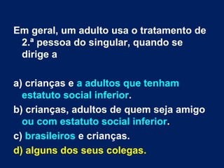 Em geral, um adulto usa o tratamento de 2.ª pessoa do singular, quando se dirige a a) crianças e  a adultos que tenham estatuto social inferior . b) crianças, adultos de quem seja amigo  ou com estatuto social inferior . c)  brasileiros  e crianças. d) alguns dos seus colegas. 