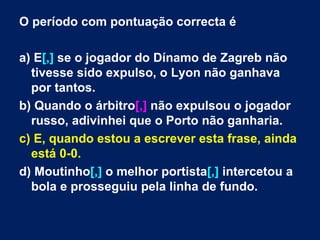 O período com pontuação correcta é  a) E [,]  se o jogador do Dínamo de Zagreb não tivesse sido expulso, o Lyon não ganhava por tantos.  b) Quando o árbitro [,]  não expulsou o jogador russo, adivinhei que o Porto não ganharia. c) E, quando estou a escrever esta frase, ainda está 0-0. d) Moutinho [,]  o melhor portista [,]  intercetou a bola e prosseguiu pela linha de fundo.  