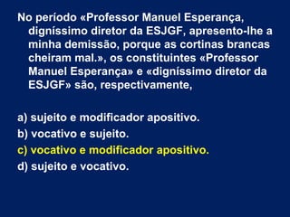 No período «Professor Manuel Esperança, digníssimo diretor da ESJGF, apresento-lhe a minha demissão, porque as cortinas brancas cheiram mal.», os constituintes «Professor Manuel Esperança» e «digníssimo diretor da ESJGF» são, respectivamente, a) sujeito e modificador apositivo. b) vocativo e sujeito. c) vocativo e modificador apositivo. d) sujeito e vocativo.  