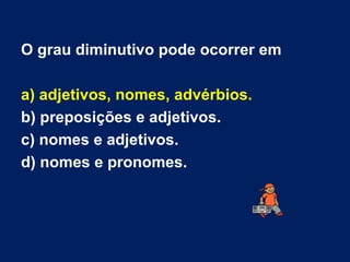 O grau diminutivo pode ocorrer em a) adjetivos, nomes, advérbios. b) preposições e adjetivos. c) nomes e adjetivos. d) nomes e pronomes. 