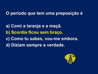 O período que tem uma preposição é a) Comi a laranja e a maçã. b) Scordia ficou sem braço. c) Como tu sabes, vou-me embora. d) Diziam sempre a verdade. 