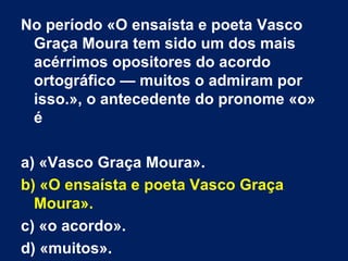 No período «O ensaísta e poeta Vasco Graça Moura tem sido um dos mais acérrimos opositores do acordo ortográfico — muitos o admiram por isso.», o antecedente do pronome «o» é a) «Vasco Graça Moura». b) «O ensaísta e poeta Vasco Graça Moura». c) «o acordo». d) «muitos». 