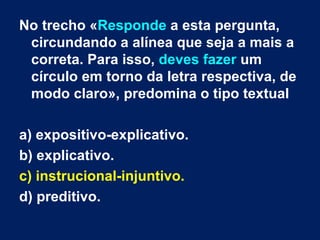 No trecho « Responde  a esta pergunta, circundando a alínea que seja a mais a correta. Para isso,  deves fazer  um círculo em torno da letra respectiva, de modo claro», predomina o tipo textual a) expositivo-explicativo. b) explicativo. c) instrucional-injuntivo.  d) preditivo.  