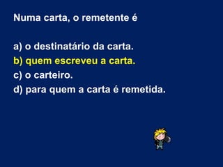 Numa carta, o remetente é a) o destinatário da carta. b) quem escreveu a carta.   c) o carteiro. d) para quem a carta é remetida. 
