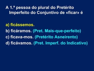 A 1.ª pessoa do plural do Pretérito Imperfeito do Conjuntivo de «ficar» é a) ficássemos. b) ficáramos.  (Pret. Mais-que-perfeito) c) ficava-mos.  (Pretérito Asneirento) d) ficávamos.  (Pret. Imperf. do Indicativo) 