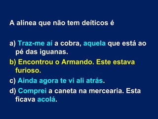 A alínea que não tem deíticos é a)  Traz-me aí  a cobra,  aquela  que está ao pé das iguanas.  b) Encontrou o Armando. Este estava furioso.  c)  Ainda agora te vi ali atrás .  d)  Comprei  a caneta na mercearia. Esta ficava  acolá .  
