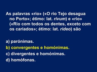 As palavras «rio» («O rio Tejo desagua no Porto»; étimo: lat.  rivum ) e «rio» («Rio com todos os dentes, exceto com os cariados»; étimo: lat.  rideo ) são a) parónimas. b) convergentes e homónimas.   c) divergentes e homónimas.  d) homófonas. 