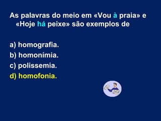 As palavras do meio em «Vou  à  praia» e «Hoje  há  peixe» são exemplos de a) homografia. b) homonímia.  c) polissemia. d) homofonia. 