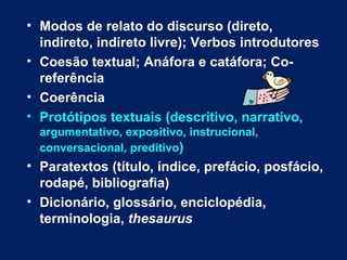 Modos de relato do discurso (direto, indireto, indireto livre); Verbos introdutores Coesão textual; Anáfora e catáfora; Co-referência  Coerência Protótipos textuais (descritivo, narrativo,  argumentativo, expositivo, instrucional, conversacional, preditivo ) Paratextos (título, índice, prefácio, posfácio, rodapé, bibliografia) Dicionário, glossário, enciclopédia, terminologia,  thesaurus 