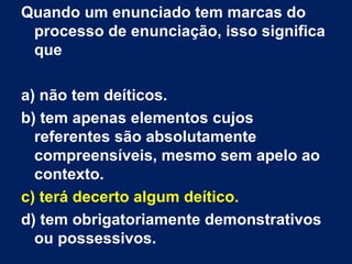 Quando um enunciado tem marcas do processo de enunciação, isso significa que a) não tem deíticos.  b) tem apenas elementos cujos referentes são absolutamente compreensíveis, mesmo sem apelo ao contexto.  c) terá decerto algum deítico.  d) tem obrigatoriamente demonstrativos ou possessivos. 