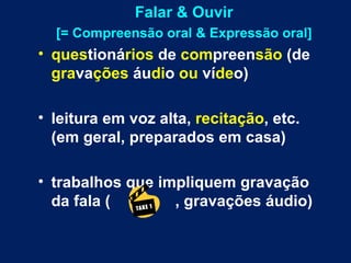 Falar & Ouvir [= Compreensão oral & Expressão oral] ques tioná rios  de  com preen são  (de  gra va ções  áu di o  ou  ví de o) leitura em voz alta,  recitação , etc. (em geral, preparados em casa) trabalhos que impliquem gravação da fala (  , gravações áudio) 