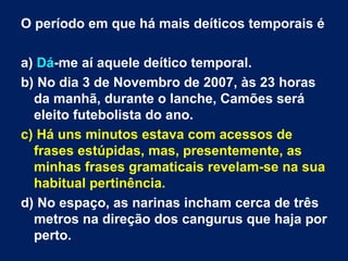 O período em que há mais deíticos temporais é  a)  Dá -me aí aquele deítico temporal.  b) No dia 3 de Novembro de 2007, às 23 horas da manhã, durante o lanche, Camões será eleito futebolista do ano.  c) Há uns minutos estava com acessos de frases estúpidas, mas, presentemente, as minhas frases gramaticais revelam-se na sua habitual pertinência.  d) No espaço, as narinas incham cerca de três metros na direção dos cangurus que haja por perto.  