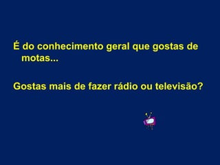 É do conhecimento geral que gostas de motas... Gostas mais de fazer rádio ou televisão? 