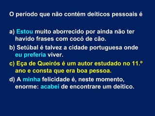 O período que não contém deíticos pessoais é a)  Estou  muito aborrecido por ainda não ter havido frases com cocó de cão.  b) Setúbal é talvez a cidade portuguesa onde  eu preferia  viver. c) Eça de Queirós é um autor estudado no 11.º ano e consta que era boa pessoa.  d) A  minha  felicidade é, neste momento, enorme:  acabei  de encontrare um deítico. 