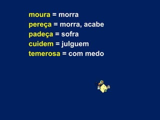 moura  = morra pereça  = morra, acabe padeça  = sofra cuidem  = julguem temerosa  = com medo 