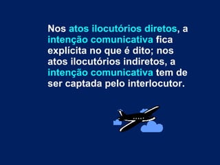 Nos  atos ilocutórios diretos , a  intenção comunicativa  fica explícita no que é dito; nos atos ilocutórios indiretos, a  intenção comunicativa  tem de ser captada pelo interlocutor.  