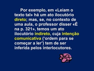 Por exemplo, em «Leiam o texto tal» há um ato ilocutório  direto ; mas, se, no contexto de uma aula, o professor disser «É na p. 321», temos um ato ilocutório  indireto , cuja  intenção comunicativa  (‘ordem para se começar a ler’) tem de ser inferida pelos interlocutores.  