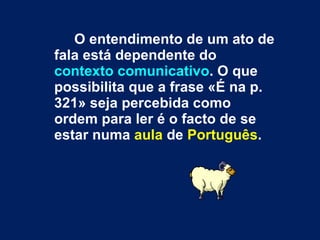 O entendimento de um ato de fala está dependente do  contexto comunicativo . O que possibilita que a frase «É na p. 321» seja percebida como ordem para ler é o facto de se estar numa  aula  de  Português . 
