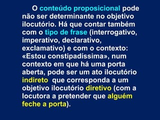 O  conteúdo proposicional  pode não ser determinante no objetivo ilocutório. Há que contar também com o  tipo de frase  (interrogativo, imperativo, declarativo, exclamativo) e com o contexto: «Estou constipadíssima», num contexto em que há uma porta aberta, pode ser um ato ilocutório  indireto   que corresponda a um objetivo ilocutório  diretivo  (com a locutora a pretender que  alguém feche a porta ). 