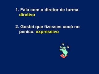 1. Fala com o diretor de turma.  diretivo 2. Gostei que fizesses cocó no penico.  expressivo 