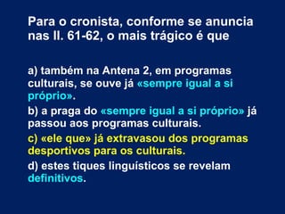Para o cronista, conforme se anuncia nas ll. 61-62, o mais trágico é que  a) também na Antena 2, em programas culturais, se ouve já  «sempre igual a si próprio» . b) a praga do  «sempre igual a si próprio»  já passou aos programas culturais. c) «ele que» já extravasou dos programas desportivos para os culturais. d) estes tiques linguísticos se revelam  definitivos . 