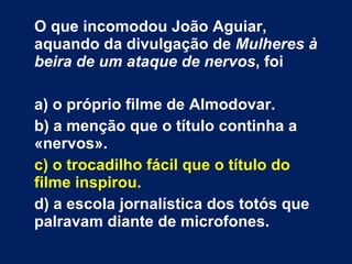 O que incomodou João Aguiar, aquando da divulgação de  Mulheres à beira de um ataque de nervos , foi a) o próprio filme de Almodovar. b) a menção que o título continha a «nervos».  c) o trocadilho fácil que o título do filme inspirou. d) a escola jornalística dos totós que palravam diante de microfones. 