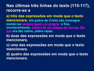 Nas últimas três linhas do texto (115-117), recorre-se a a) três das expressões em moda que o texto mencionara.  Um pobre de Cristo não consegue manter-se  sempre igual a si próprio   e fica, inevitavelmente,  à beira de um ataque de nervos .  Ele que  era tão calmo, pobre rapaz. b) duas das expressões em moda que o texto mencionara. c) uma das expressões em moda que o texto mencionara. d) quatro das expressões em moda que o texto mencionara. 
