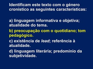 Identificam este texto com o género cronístico as seguintes características: a) linguagem informativa e objetiva; atualidade do tema. b) preocupação com o quotidiano; tom pedagógico. c) existência de  lead ; referência à atualidade. d) linguagem literária; predomínio da subjetividade. 