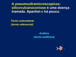 A pneumoultramicroscopicos-silicovulcanoconiose  é uma doença tramada. Apanhei- a  há pouco. Termo antecedente  (termo referencial) Anáfora  (termo anafórico) 