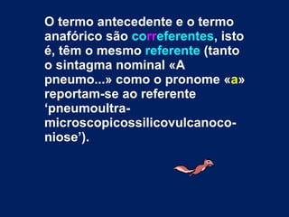 O termo antecedente e o termo anafórico são  co rr eferentes , isto é, têm o mesmo  referente  (tanto o sintagma nominal «A pneumo...» como o pronome « a » reportam-se ao referente ‘pneumoultra-microscopicossilicovulcanoco-niose’).  