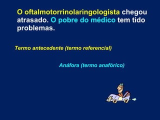O oftalmotorrinolaringologista  chegou atrasado.  O pobre do médico  tem tido problemas. Termo antecedente (termo referencial)   Anáfora (termo anafórico) 