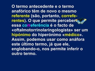 O termo antecedente e o termo anafórico têm de novo o mesmo  referente  (são, portanto,  correfe-rentes ). O que permite percebermos essa  co rr eferência  é o facto de «oftalmotorrinolaringologista» ser um  hipónimo  do hiperónimo « médico ». Assim, podemos usar como anáfora este último termo, já que ele, englobando-o, nos permite inferir o outro termo. 