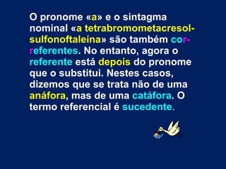 O pronome « a » e o sintagma nominal « a tetrabromometacresol-sulfonoftaleína » são também  co r-r eferentes . No entanto, agora o  referente  está  depois  do pronome que o substitui. Nestes casos, dizemos que se trata não de uma  anáfora , mas de uma  catáfora . O termo referencial é  sucedente . 