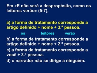 Em «E não será a despropósito, como os leitores verão» (5-7), a) a forma de tratamento corresponde a artigo definido + nome + 3.ª pessoa. os  leitores  verão b) a forma de tratamento corresponde a artigo definido + nome + 2.ª pessoa.  c) a forma de tratamento corresponde a você + 3.ª pessoa. d) o narrador não se dirige a ninguém. 