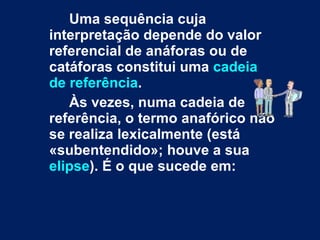 Uma sequência cuja interpretação depende do valor referencial de anáforas ou de catáforas constitui uma  cadeia de referência .  Às vezes, numa cadeia de referência, o termo anafórico não se realiza lexicalmente (está «subentendido»; houve a sua  elipse ). É o que sucede em: 