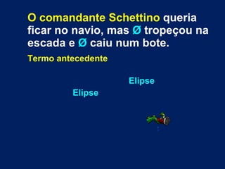 O comandante Schettino  queria ficar no navio, mas  Ø  tropeçou na escada e  Ø  caiu num bote.   Termo antecedente   Elipse   Elipse 