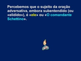 Percebemos que o sujeito da oração adversativa, embora subentendido (ou «elidido»), é « ele » ou « O comandante Schettino ». 