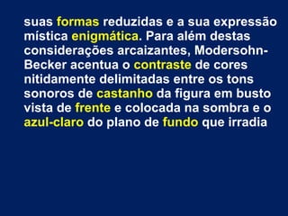suas  formas  reduzidas e a sua expressão mística  enigmática . Para além destas considerações arcaizantes, Modersohn-Becker acentua o  contraste  de cores nitidamente delimitadas entre os tons sonoros de  castanho  da figura em busto vista de  frente  e colocada na sombra e o  azul-claro  do plano de  fundo  que irradia 