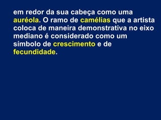 em redor da sua cabeça como uma  auréola . O ramo de  camélias  que a artista coloca de maneira demonstrativa no eixo mediano é considerado como um símbolo de  crescimento  e de  fecundidade . 