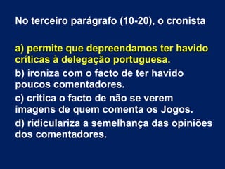 No terceiro parágrafo (10-20), o cronista a) permite que depreendamos ter havido críticas à delegação portuguesa. b) ironiza com o facto de ter havido poucos comentadores. c) critica o facto de não se verem imagens de quem comenta os Jogos. d) ridiculariza a semelhança das opiniões dos comentadores. 