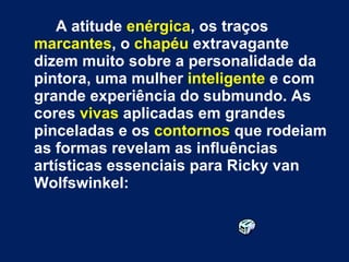 A atitude  enérgica , os traços  marcantes , o  chapéu  extravagante dizem muito sobre a personalidade da pintora, uma mulher  inteligente  e com grande experiência do submundo. As cores  vivas  aplicadas em grandes pinceladas e os  contornos  que rodeiam as formas revelam as influências artísticas essenciais para Ricky van Wolfswinkel: 