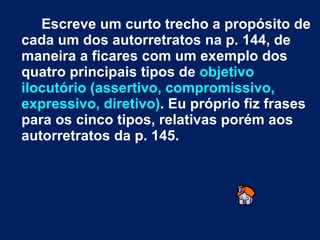 Escreve um curto trecho a propósito de cada um dos autorretratos na p. 144, de maneira a ficares com um exemplo dos quatro principais tipos de  objetivo ilocutório (assertivo, compromissivo, expressivo, diretivo) . Eu próprio fiz frases para os cinco tipos, relativas porém aos autorretratos da p. 145.  