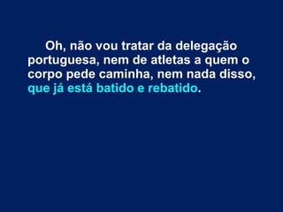 Oh, não vou tratar da delegação portuguesa, nem de atletas a quem o corpo pede caminha, nem nada disso,  que já está batido e rebatido . 