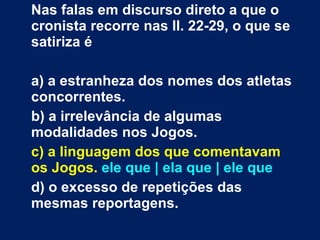 Nas falas em discurso direto a que o cronista recorre nas ll. 22-29, o que se satiriza é a) a estranheza dos nomes dos atletas concorrentes. b) a irrelevância de algumas modalidades nos Jogos. c) a linguagem dos que comentavam os Jogos.  ele que | ela que | ele que   d) o excesso de repetições das mesmas reportagens. 