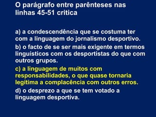 O parágrafo entre parênteses nas linhas 45-51 critica a) a condescendência que se costuma ter com a linguagem do jornalismo desportivo. b) o facto de se ser mais exigente em termos linguísticos com os desportistas do que com outros grupos. c) a linguagem de muitos com responsabilidades, o que quase tornaria legítima a complacência com outros erros. d) o desprezo a que se tem votado a linguagem desportiva. 